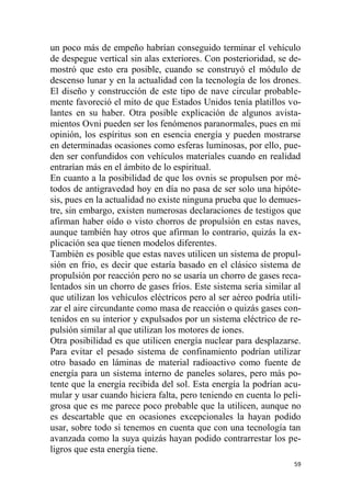 59
un poco más de empeño habrían conseguido terminar el vehículo
de despegue vertical sin alas exteriores. Con posterioridad, se de-
mostró que esto era posible, cuando se construyó el módulo de
descenso lunar y en la actualidad con la tecnología de los drones.
El diseño y construcción de este tipo de nave circular probable-
mente favoreció el mito de que Estados Unidos tenía platillos vo-
lantes en su haber. Otra posible explicación de algunos avista-
mientos Ovni pueden ser los fenómenos paranormales, pues en mi
opinión, los espíritus son en esencia energía y pueden mostrarse
en determinadas ocasiones como esferas luminosas, por ello, pue-
den ser confundidos con vehículos materiales cuando en realidad
entrarían más en el ámbito de lo espiritual.
En cuanto a la posibilidad de que los ovnis se propulsen por mé-
todos de antigravedad hoy en día no pasa de ser solo una hipóte-
sis, pues en la actualidad no existe ninguna prueba que lo demues-
tre, sin embargo, existen numerosas declaraciones de testigos que
afirman haber oído o visto chorros de propulsión en estas naves,
aunque también hay otros que afirman lo contrario, quizás la ex-
plicación sea que tienen modelos diferentes.
También es posible que estas naves utilicen un sistema de propul-
sión en frio, es decir que estaría basado en el clásico sistema de
propulsión por reacción pero no se usaría un chorro de gases reca-
lentados sin un chorro de gases fríos. Este sistema sería similar al
que utilizan los vehículos eléctricos pero al ser aéreo podría utili-
zar el aire circundante como masa de reacción o quizás gases con-
tenidos en su interior y expulsados por un sistema eléctrico de re-
pulsión similar al que utilizan los motores de iones.
Otra posibilidad es que utilicen energía nuclear para desplazarse.
Para evitar el pesado sistema de confinamiento podrían utilizar
otro basado en láminas de material radioactivo como fuente de
energía para un sistema interno de paneles solares, pero más po-
tente que la energía recibida del sol. Esta energía la podrían acu-
mular y usar cuando hiciera falta, pero teniendo en cuenta lo peli-
grosa que es me parece poco probable que la utilicen, aunque no
es descartable que en ocasiones excepcionales la hayan podido
usar, sobre todo si tenemos en cuenta que con una tecnología tan
avanzada como la suya quizás hayan podido contrarrestar los pe-
ligros que esta energía tiene.
 