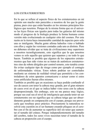 60
LOS EXTRATERRESTRES
En lo que se refiere al aspecto físico de los extraterrestres en mi
opinión son mucho más parecidos a nosotros de los que la gente
piensa, pues creo que están basados en los mismos principios bio-
lógicos que nosotros. Porque de la misma forma que en el univer-
so las leyes físicas son iguales para todas las galaxias del mismo
modo el progreso de la biología produce la forma humana como
versión más evolucionada en cualquier sitio del cosmos. Por esta
razón en la tierra haya innumerable cantidad de especies pero solo
una es inteligente. Mucha gente afirma haberlos visto o hablado
con ellos y según las versiones contadas cada uno es distinto. Pero
no debemos olvidar que se trata de civilizaciones muy superiores
a nosotros tecnológicamente, esto significa que lo que nosotros
vemos es solo aquello que quieren que sepamos y no todo lo que
hacen. También es posible que algunos de los supuestos extrate-
rrestres que han sido vistos no se traten de auténticos extraterres-
tres sino de robots dirigidos por control remoto, esto tendría como
fin evitar cualquier tipo de riesgo como por ejemplo el contagio
de enfermedades víricas. Estos robots podrían ser controlados
mediante un sistema de realidad virtual que permitiría a los con-
troladores de estos aparatos comunicarse o actuar como si estos
seres artificiales fueran ellos mismos.
También es posible que en ocasiones se haya podido confundir el
uso de cascos con tener la cabeza muy grande, por el gran número
de casos ovni en el que se indica haber visto seres con la cabeza
desproporcionada. Sin embargo, esto no me parece muy lógico,
porque sea cual sea el nivel de inteligencia que pueda tener un ser
extraterrestre eso no significa que su cabeza tenga que ser absur-
damente grande en comparación con el cuerpo, porque eso provo-
caría que resultase poco práctico. Precisamente la naturaleza re-
solvió esta cuestión en el ser humano creando pliegues en el cere-
bro con el fin de aumentar su superficie útil sin tener que aumen-
tar el tamaño del cráneo. Porque independientemente del tamaño
del cerebro, todos los seres vivos necesitan tener el tamaño de la
cabeza en proporción con el cuerpo.
 