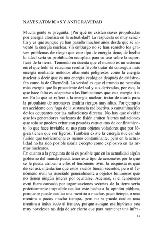 61
NAVES ATOMICAS Y ANTIGRAVEDAD
Mucha gente se pregunta. ¿Por qué no existen naves propulsadas
por energía atómica en la actualidad? La respuesta es muy senci-
lla y es que aunque ya han pasado muchos años desde que se in-
ventó la energía nuclear, sin embargo no se han resuelto los gra-
ves problemas de riesgo que este tipo de energía tiene, de hecho
lo ideal sería su prohibición completa para su uso sobre la super-
ficie de la tierra. Teniendo en cuenta que el mundo es un sistema
en el que todo se relaciona resulta frívolo tratar de conseguir más
energía mediante métodos altamente peligrosos como la energía
nuclear o decir que es una energía ecológica después de catástro-
fes como la de Chernóbil. La verdad es que el mundo no necesita
más energía que la procedente del sol y sus derivados, por eso, lo
que hace falta es adaptarse a las limitaciones que esta energía tie-
ne. En lo que se refiere a la energía nuclear, tratar de usarla para
la propulsión de aeronaves tendría riesgos muy altos. Por ejemplo
un accidente con fuga de la sustancia radioactiva o contaminación
de los ocupantes por las radiaciones directas. No hay que olvidar
que los generadores nucleares de fisión emiten fuertes radiaciones
que solo se pueden evitar con pesadas estructuras de confinamien-
to lo que hace inviable su uso para objetos voladores que por ló-
gica tienen que ser ligeros. También existe la energía nuclear de
fusión que teóricamente es menos contaminante, pero en la actua-
lidad no ha sido posible usarla excepto como explosivo en las ar-
mas nucleares.
En cuanto a la pregunta de si es posible que en la actualidad algún
gobierno del mundo pueda tener este tipo de aeronaves por lo que
se le pueda atribuir a ellos el fenómeno ovni, la respuesta es que
de ser así, intentarían que estos vuelos fueran secretos, pero el fe-
nómeno ovni va asociado generalmente a objetos luminosos que
no tienen ningún interés por ocultarse. Además, si el fenómeno
ovni fuera causado por organizaciones secretas de la tierra sería
prácticamente imposible ocultar este hecho a la opinión pública,
porque se puede ocultar una mentira a muchos poco tiempo, o una
mentira a pocos mucho tiempo, pero no se puede ocultar una
mentira a todos todo el tiempo, porque aunque esa hipótesis sea
muy novelesca no deja de ser cierto que para mantener una infra-
 
