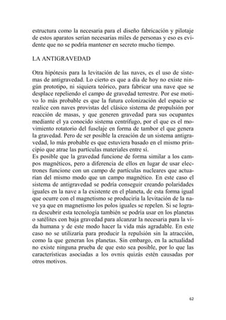 62
estructura como la necesaria para el diseño fabricación y pilotaje
de estos aparatos serían necesarias miles de personas y eso es evi-
dente que no se podría mantener en secreto mucho tiempo.
LA ANTIGRAVEDAD
Otra hipótesis para la levitación de las naves, es el uso de siste-
mas de antigravedad. Lo cierto es que a día de hoy no existe nin-
gún prototipo, ni siquiera teórico, para fabricar una nave que se
desplace repeliendo el campo de gravedad terrestre. Por ese moti-
vo lo más probable es que la futura colonización del espacio se
realice con naves provistas del clásico sistema de propulsión por
reacción de masas, y que generen gravedad para sus ocupantes
mediante el ya conocido sistema centrífugo, por el que es el mo-
vimiento rotatorio del fuselaje en forma de tambor el que genera
la gravedad. Pero de ser posible la creación de un sistema antigra-
vedad, lo más probable es que estuviera basado en el mismo prin-
cipio que atrae las partículas materiales entre sí.
Es posible que la gravedad funcione de forma similar a los cam-
pos magnéticos, pero a diferencia de ellos en lugar de usar elec-
trones funcione con un campo de partículas nucleares que actua-
rían del mismo modo que un campo magnético. En este caso el
sistema de antigravedad se podría conseguir creando polaridades
iguales en la nave a la existente en el planeta, de esta forma igual
que ocurre con el magnetismo se produciría la levitación de la na-
ve ya que en magnetismo los polos iguales se repelen. Si se logra-
ra descubrir esta tecnología también se podría usar en los planetas
o satélites con baja gravedad para alcanzar la necesaria para la vi-
da humana y de este modo hacer la vida más agradable. En este
caso no se utilizaría para producir la repulsión sin la atracción,
como la que generan los planetas. Sin embargo, en la actualidad
no existe ninguna prueba de que esto sea posible, por lo que las
características asociadas a los ovnis quizás estén causadas por
otros motivos.
 