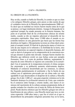 63
CAP 4 - FILOSOFÍA
EL ORIGEN DE LA FILOSOFÍA
Hoy en día, cuando se habla de filosofía, lo común es que se citen
a los antiguos filósofos griegos, pero pocos se dan cuenta de que
el verdadero inicio de la filosofía fue aproximadamente 2000 a.C.
Es decir que en realidad sus inicios fueron mucho antes de lo que
se piensa y en lugar totalmente distinto. Aunque la búsqueda de lo
espiritual siempre ha estado presente en la historia humana, fue
justo en el periodo final de las civilizaciones clásicas de oriente
medio, cuando se dio un impulso adicional al desarrollo de los
conceptos espirituales. Hace unos 12.000 años el mundo se en-
contraba inmerso en una glaciación que hacía que las tierras hoy
desérticas de Egipto y Mesopotamia tuvieran un clima ideal seme-
jante al europeo actual. El final de la glaciación marco el inicio no
solo de una mejora en lo referente a la fertilidad de la tierra, sino
también determino un especial impulso al desarrollo humano, del
cual se derivó el progreso en la comprensión de la conciencia mo-
ral que alcanzó su punto más elevado. Aunque fueron muchos los
filósofos que debieron existir en esas fechas como por ejemplo
Zoroastro, Enoc o el resto de profetas bíblicos, seguramente la
mayoría de estos filósofos ni siquiera son conocidos en la actuali-
dad. Con el aumento de la temperatura terrestre el clima europeo
fue mejorando y su población aumento relativamente deprisa.
Mediante el comercio desarrollado por los cretenses, la cultura
fue llegando paulatinamente al continente y fue la fusión de esa
cultura con el optimismo provocado por un clima cada vez más
agradable lo que desencadeno el despertar de la cultura y filosofía
griega. En el año 1.600 a.C. una gran erupción volcánica en la isla
Santorini destruyo la civilización minoica de Creta, que controla-
ba el comercio entre Europa y oriente medio, esto marco el co-
mienzo del nacimiento de la cultura europea propiamente dicha al
quedar cortados los vínculos con el norte de África de forma tem-
poral. Puede decirse entonces que los filósofos griegos ten solo se
beneficiaron de una cultura y una filosofía moral que tuvo su má-
xima expresión 1.000 años antes y que fue el crisol en el que se
desarrollaron las principales religiones presentes hoy en la tierra,
 