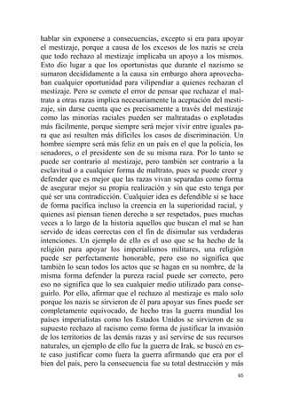 65
hablar sin exponerse a consecuencias, excepto si era para apoyar
el mestizaje, porque a causa de los excesos de los nazis se creía
que todo rechazo al mestizaje implicaba un apoyo a los mismos.
Esto dio lugar a que los oportunistas que durante el nazismo se
sumaron decididamente a la causa sin embargo ahora aprovecha-
ban cualquier oportunidad para vilipendiar a quienes rechazan el
mestizaje. Pero se comete el error de pensar que rechazar el mal-
trato a otras razas implica necesariamente la aceptación del mesti-
zaje, sin darse cuenta que es precisamente a través del mestizaje
como las minorías raciales pueden ser maltratadas o explotadas
más fácilmente, porque siempre será mejor vivir entre iguales pa-
ra que así resulten más difíciles los casos de discriminación. Un
hombre siempre será más feliz en un país en el que la policía, los
senadores, o el presidente son de su misma raza. Por lo tanto se
puede ser contrario al mestizaje, pero también ser contrario a la
esclavitud o a cualquier forma de maltrato, pues se puede creer y
defender que es mejor que las razas vivan separadas como forma
de asegurar mejor su propia realización y sin que esto tenga por
qué ser una contradicción. Cualquier idea es defendible si se hace
de forma pacífica incluso la creencia en la superioridad racial, y
quienes así piensan tienen derecho a ser respetados, pues muchas
veces a lo largo de la historia aquellos que buscan el mal se han
servido de ideas correctas con el fin de disimular sus verdaderas
intenciones. Un ejemplo de ello es el uso que se ha hecho de la
religión para apoyar los imperialismos militares, una religión
puede ser perfectamente honorable, pero eso no significa que
también lo sean todos los actos que se hagan en su nombre, de la
misma forma defender la pureza racial puede ser correcto, pero
eso no significa que lo sea cualquier medio utilizado para conse-
guirlo. Por ello, afirmar que el rechazo al mestizaje es malo solo
porque los nazis se sirvieron de él para apoyar sus fines puede ser
completamente equivocado, de hecho tras la guerra mundial los
países imperialistas como los Estados Unidos se sirvieron de su
supuesto rechazo al racismo como forma de justificar la invasión
de los territorios de las demás razas y así servirse de sus recursos
naturales, un ejemplo de ello fue la guerra de Irak, se buscó en es-
te caso justificar como fuera la guerra afirmando que era por el
bien del país, pero la consecuencia fue su total destrucción y más
 
