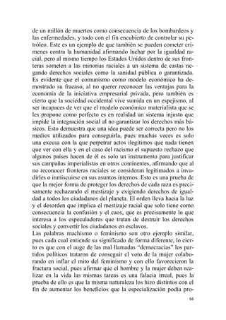 66
de un millón de muertos como consecuencia de los bombardeos y
las enfermedades, y todo con el fin encubierto de controlar su pe-
tróleo. Este es un ejemplo de que también se pueden cometer crí-
menes contra la humanidad afirmando luchar por la igualdad ra-
cial, pero al mismo tiempo los Estados Unidos dentro de sus fron-
teras someten a las minorías raciales a un sistema de castas ne-
gando derechos sociales como la sanidad pública o garantizada.
Es evidente que el comunismo como modelo económico ha de-
mostrado su fracaso, al no querer reconocer las ventajas para la
economía de la iniciativa empresarial privada, pero también es
cierto que la sociedad occidental vive sumida en un espejismo, al
ser incapaces de ver que el modelo económico materialista que se
les propone como perfecto es en realidad un sistema injusto que
impide la integración social al no garantizar los derechos más bá-
sicos. Esto demuestra que una idea puede ser correcta pero no los
medios utilizados para conseguirla, pues muchas veces es solo
una excusa con la que perpetrar actos ilegítimos que nada tienen
que ver con ella y en el caso del racismo el supuesto rechazo que
algunos países hacen de él es solo un instrumento para justificar
sus campañas imperialistas en otros continentes, afirmando que al
no reconocer fronteras raciales se consideran legitimados a inva-
dirles o inmiscuirse en sus asuntos internos. Esto es una prueba de
que la mejor forma de proteger los derechos de cada raza es preci-
samente rechazando el mestizaje y exigiendo derechos de igual-
dad a todos los ciudadanos del planeta. El orden lleva hacia la luz
y el desorden que implica el mestizaje racial que solo tiene como
consecuencia la confusión y el caos, que es precisamente lo que
interesa a los especuladores que tratan de destruir los derechos
sociales y convertir los ciudadanos en esclavos.
Las palabras machismo o feminismo son otro ejemplo similar,
pues cada cual entiende su significado de forma diferente, lo cier-
to es que con el auge de las mal llamadas “democracias” los par-
tidos políticos trataron de conseguir el voto de la mujer colabo-
rando en inflar el mito del feminismo y con ello favorecieron la
fractura social, pues afirmar que el hombre y la mujer deben rea-
lizar en la vida las mismas tareas es una falacia irreal, pues la
prueba de ello es que la misma naturaleza los hizo distintos con el
fin de aumentar los beneficios que la especialización podía pro-
 