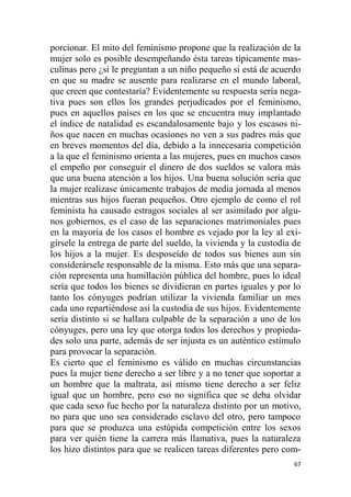 67
porcionar. El mito del feminismo propone que la realización de la
mujer solo es posible desempeñando ésta tareas típicamente mas-
culinas pero ¿si le preguntan a un niño pequeño si está de acuerdo
en que su madre se ausente para realizarse en el mundo laboral,
que creen que contestaría? Evidentemente su respuesta sería nega-
tiva pues son ellos los grandes perjudicados por el feminismo,
pues en aquellos países en los que se encuentra muy implantado
el índice de natalidad es escandalosamente bajo y los escasos ni-
ños que nacen en muchas ocasiones no ven a sus padres más que
en breves momentos del día, debido a la innecesaria competición
a la que el feminismo orienta a las mujeres, pues en muchos casos
el empeño por conseguir el dinero de dos sueldos se valora más
que una buena atención a los hijos. Una buena solución sería que
la mujer realizase únicamente trabajos de media jornada al menos
mientras sus hijos fueran pequeños. Otro ejemplo de como el rol
feminista ha causado estragos sociales al ser asimilado por algu-
nos gobiernos, es el caso de las separaciones matrimoniales pues
en la mayoría de los casos el hombre es vejado por la ley al exi-
gírsele la entrega de parte del sueldo, la vivienda y la custodia de
los hijos a la mujer. Es desposeído de todos sus bienes aun sin
considerársele responsable de la misma. Esto más que una separa-
ción representa una humillación pública del hombre, pues lo ideal
sería que todos los bienes se dividieran en partes iguales y por lo
tanto los cónyuges podrían utilizar la vivienda familiar un mes
cada uno repartiéndose así la custodia de sus hijos. Evidentemente
sería distinto si se hallara culpable de la separación a uno de los
cónyuges, pero una ley que otorga todos los derechos y propieda-
des solo una parte, además de ser injusta es un auténtico estímulo
para provocar la separación.
Es cierto que el feminismo es válido en muchas circunstancias
pues la mujer tiene derecho a ser libre y a no tener que soportar a
un hombre que la maltrata, así mismo tiene derecho a ser feliz
igual que un hombre, pero eso no significa que se deba olvidar
que cada sexo fue hecho por la naturaleza distinto por un motivo,
no para que uno sea considerado esclavo del otro, pero tampoco
para que se produzca una estúpida competición entre los sexos
para ver quién tiene la carrera más llamativa, pues la naturaleza
los hizo distintos para que se realicen tareas diferentes pero com-
 