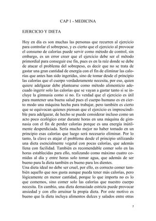 7
CAP 1 - MEDICINA
EJERCICIO Y DIETA
Hoy en día es son muchas las personas que recurren al ejercicio
para controlar el sobrepeso, y es cierto que el ejercicio al provocar
el consumo de calorías puede servir como método de control, sin
embargo, es un error creer que el ejercicio debe ser el método
primordial para conseguir ese fin, pues es en la raíz donde se debe
de atacar el problema del sobrepeso, es decir que no se trata de
gastar una gran cantidad de energía con el fin de eliminar las calo-
rías que antes han sido ingeridas, sino de tomar desde el principio
las calorías que el cuerpo verdaderamente necesita, por eso, quien
quiere adelgazar debe plantearse como método alimenticio ade-
cuado ingerir solo las calorías que se vayan a gastar tanto si se in-
cluye la gimnasia como si no. Es verdad que el ejercicio es útil
para mantener una buena salud pues el cuerpo humano es en cier-
to modo una máquina hecha para trabajar, pero también es cierto
que se equivocan quienes piensan que el ejercicio es imprescindi-
ble para adelgazar, de hecho se puede considerar incluso como un
acto poco ecológico estar durante horas en una máquina de gim-
nasia con el fin de perder calorías porque es una energía inútil-
mente desperdiciada. Sería mucho mejor no haber tomado en un
principio esas calorías que luego será necesario eliminar. Por lo
tanto, la clave es atajar el problema desde el principio utilizando
una dieta esencialmente vegetal con pocas calorías, que además
llena con facilidad. También es recomendable comer solo en las
horas establecidas para ello, realizando como máximo cuatro co-
midas al día y entre horas solo tomar agua, que además de ser
bueno para la dieta también es bueno para los dientes.
Una dieta ideal no debe ser cruel, por ello, es correcto comer tam-
bién aquello que nos gusta aunque pueda tener más calorías, pero
lógicamente en menor cantidad, porque lo que importa no es lo
que comemos, sino comer solo las calorías que nuestro cuerpo
necesita. En cambio, una dieta demasiado estricta puede provocar
ansiedad y con ello arruinar la propia dieta. Por este motivo es
bueno que la dieta incluya alimentos dulces y salados entre otras
 