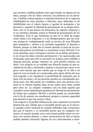 70
que nosotros, también podrían estar equivocados en alguna de sus
ideas, porque solo las ideas correctas son perfectas no las perso-
nas. También existen quienes se intentan beneficiar de la supuesta
infalibilidad de estos profetas o filósofos, pues defienden la tal
infalibilidad con el interés injusto y egoísta de manipular a las
personas y negarles la libertad de pensamiento en su propio bene-
ficio, esto es lo que hacen con frecuencia las cúpulas religiosas y
es un auténtico atentado contra la libertad de pensamiento de los
ciudadanos. Esto lo que demuestra es que no se debe de juzgar
como malas a las religiones o a los librepensadores que las crea-
ron, porque lo verdaderamente malo es servirse de esos filósofos
para manipular y utilizar a la sociedad negándoles el derecho a
disentir, porque se debe dar el mismo derecho al resto de las per-
sonas para pensar con libertad o a cuestionar a estos filósofos si lo
creen oportuno, pues el progreso consiste en un debate permanen-
te en el que las ideas correctas permanecen y las equivocadas son
eliminadas, pero para ello es necesario no aceptar como infalible a
ninguna persona, porque entonces no sería posible mejorar sus
ideas. Una religión es en realidad una filosofía basada en una re-
copilación de idea y destinada a mejorar a las personas, pero es un
grave error pensar que por mucho que se tenga fe en ella o en
quien la creo no pueda ser cuestionada, pues quien afirma tal cosa
está negando a sus seguidores la posibilidad de mejorarla, por lo
tanto solo las ideas y no las personas pueden ser consideradas per-
fectas pues una idea puede ser verdadera, pero una persona con-
tiene en su interior muchas ideas en las cuales unas serán verdad
pero otras no. La religión verdadera será sin duda aquella que
considere como fundamental garantizar la libertad de pensamiento
de forma que cualquier filósofo o profeta pueda ser cuestionado
con el fin de mejorar sus enseñanzas, porque es nuestra capacidad
para disentir lo que nos acerca a Dios.
Con respecto a la posible influencia de seres superiores en nuestro
planeta hay que señalar que es razonable pensar que en el univer-
so puedan existir multitud de mundos habitados más evoluciona-
dos que el nuestro, y es razonable pensar que en cualquier mo-
mento, en nuestro pasado, estos seres hayan podido entrar en con-
tacto con nuestro planeta, y como consecuencia de ello se hayan
podido plantear transmitir algunos de sus conocimientos a noso-
 