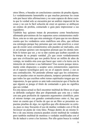 72
otros libros, o basadas en conclusiones carentes de prueba alguna.
Lo verdaderamente lamentable es que muchas personas les crean
solo por hacer tales afirmaciones y no sean capaces de darse cuen-
ta que la verdad solo se encuentra por un análisis imparcial de las
cosas y no con la fácil solución de creer en quienes se atribuyen
un estatus de profeta, contactado o guía para impresionar a sus
seguidores.
También hay quienes tratan de presentarse como benefactores
afirmando prevenirnos de los supuestos seres extraterrestres malé-
ficos, esta no es más que otra estrategia vil para que no nos demos
cuenta que los verdaderos seres maléficos son ellos, que utilizan
esa estrategia porque hay personas que son más proclives a creer
que de existir seres extraterrestres solo pueden ser malvados, esto
es así porque quienes son mezquinos piensan que los demás tam-
bién lo tienen que ser, y no se dan cuenta que acaban cayendo en
la trampa de su propia vanidad. ¿Es que creen verdaderamente
que una civilización que nos podría llevar un millón de años de
ventaja, no tendría otra cosa que hacer que venir a la tierra con la
intención de molestar a sus habitantes? Eso ocurre porque única-
mente están dispuestos a aceptar seres extraterrestres superiores
en el aspecto tecnológico pero no en el aspecto moral, y eso es
una contradicción. No pretendo afirmar aquí que los extraterres-
tres no puedan estar en nuestro planeta, tampoco pretendo afirmar
que todos los que escriben sobre temas espirituales tengan que ser
impostores, lo que quiero es ante todo concienciar que el hecho de
que alguien se ponga el título de contactado o guía no significa
que sea verdad.
En esta época actual es fácil encontrar multitud de libros en el que
se defiende cualquier idea por disparatada que esta sea y todos
con una gran profusión de supuestos argumentos científicos, pero
al mismo tiempo con grandes contradicciones entre sí, hay que
tener en cuenta que el hecho de que en un libro se presenten su-
puestas pruebas de algo, no significa que ello demuestre su certe-
za, pues es muy frecuente el uso de medias verdades con el fin de
favorecer un punto de vista falso. Porque dentro de un mismo li-
bro o de una misma creencia pueden existir multitud de verdades
pero también multitud de mentiras o verdades modificadas con el
fin de inducir a error a los lectores. Por ello quien busca la verdad
 
