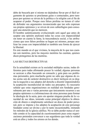 73
debe de buscarla por sí mismo no dejándose llevar por el fácil ar-
gumento de quienes se proclaman guías o contactados, pero tam-
poco por quienes se sirven de la política o la religión con el fin de
acaparar el poder. Porque esos falsos profetas no tienen el valor
de defender sus argumentos reconociendo que tan solo expresan
sus propias opiniones y se sirven de esos subterfugios para conse-
guir una atención que no merecen.
El hombre auténticamente evolucionado será aquel que antes de
aceptar una opinión analizará todas las cosas con imparcialidad
sin tener en cuenta la fama, la trascendencia social, o las atribu-
ciones que esos falsos profetas se hagan así mismos, porque ana-
lizar las cosas con imparcialidad es también una forma de ejercer
la libertad.
En este mundo en el que vivimos, la mayoría de lo que nos cuen-
tan son mentiras, pero las mayores mentiras las cuentan, quienes
dicen protegernos de las mentiras.
LAS SECTAS DESTRUCTIVAS
En la actualidad existen en la sociedad múltiples sectas, todas di-
ferentes pero todas afirmando poseer la verdad, algunas personas
se acercan a ellas buscando un consuelo y guía para sus proble-
mas personales, pero muchacha gente no sabe que algunas de es-
tas sectas son de carácter destructivo es decir incluyen en su dog-
ma la negación a sus adeptos del derecho a disentir imponiéndoles
la aceptación incondicional de todos sus preceptos. Es necesario
señalar que estas organizaciones en realidad son fundadas gene-
ralmente por una o varias personas que únicamente recurren a sus
propias opiniones o a informaciones de otras personas para formar
la ideología de la secta, pero sin aportar ninguna prueba de la ve-
racidad de sus ideas, teniendo como principal objetivo la obten-
ción de dinero o simplemente satisfacer un deseo de poder perso-
nal, pero se impone a los adeptos la aceptación de este personaje
fundador como ser divino y por lo tanto incuestionable, imitando
los métodos de la iglesia católica. No se debe perder nunca el sen-
tido común ni la capacidad de cuestionamiento pues estas organi-
zaciones pretenden convencer a sus seguidores que toda la verdad
está en ellos y todos los errores en los demás.
 