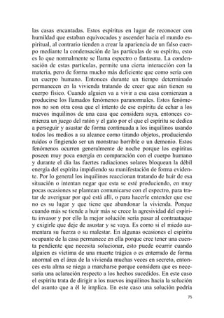 75
las casas encantadas. Estos espíritus en lugar de reconocer con
humildad que estaban equivocados y ascender hacia el mundo es-
piritual, al contrario tienden a crear la apariencia de un falso cuer-
po mediante la condensación de las partículas de su espíritu, esto
es lo que normalmente se llama espectro o fantasma. La conden-
sación de estas partículas, permite una cierta interacción con la
materia, pero de forma mucho más deficiente que como sería con
un cuerpo humano. Entonces durante un tiempo determinado
permanecen en la vivienda tratando de creer que aún tienen su
cuerpo físico. Cuando alguien va a vivir a esa casa comienzan a
producirse los llamados fenómenos paranormales. Estos fenóme-
nos no son otra cosa que el intento de ese espíritu de echar a los
nuevos inquilinos de una casa que considera suya, entonces co-
mienza un juego del ratón y el gato por el que el espíritu se dedica
a perseguir y asustar de forma continuada a los inquilinos usando
todos los medios a su alcance como tirando objetos, produciendo
ruidos o fingiendo ser un monstruo horrible o un demonio. Estos
fenómenos ocurren generalmente de noche porque los espíritus
poseen muy poca energía en comparación con el cuerpo humano
y durante el día las fuertes radiaciones solares bloquean la débil
energía del espíritu impidiendo su manifestación de forma eviden-
te. Por lo general los inquilinos reaccionan tratando de huir de esa
situación o intentan negar que esta se esté produciendo, en muy
pocas ocasiones se plantean comunicarse con el espectro, para tra-
tar de averiguar por qué está allí, o para hacerle entender que ese
no es su lugar y que tiene que abandonar la vivienda. Porque
cuando más se tiende a huir más se crece la agresividad del espíri-
tu invasor y por ello la mejor solución sería pasar al contraataque
y exigirle que deje de asustar y se vaya. Es como si el miedo au-
mentara su fuerza o su malestar. En algunas ocasiones el espíritu
ocupante de la casa permanece en ella porque cree tener una cuen-
ta pendiente que necesita solucionar, esto puede ocurrir cuando
alguien es víctima de una muerte trágica o es enterrado de forma
anormal en el área de la vivienda muchas veces en secreto, enton-
ces esta alma se niega a marcharse porque considera que es nece-
saria una aclaración respecto a los hechos sucedidos. En este caso
el espíritu trata de dirigir a los nuevos inquilinos hacia la solución
del asunto que a él le implica. En este caso una solución podría
 