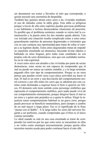 76
ser desenterrar sus restos y llevarlos al sitio que corresponda, o
quizás necesite una ceremonia de despedida.
También hay quienes atraen estos seres a las viviendas mediante
el uso de métodos como la tabla güija. Esta tabla es peligrosa
porque a través de ella estos espíritus pueden provocar problemas
a sus habitantes o incluso desencadenar situaciones de posesión.
Es posible que el problema comience cuando se cierra mal la co-
municación y la puerta entre los dos mundos queda abierta. Una
vez iniciada esta situación resulta complicado echar a estos entes
generalmente espíritus de personas degeneradas o criminales que
ven en este contacto una oportunidad para tratar de robar el cuer-
po a su legítimo dueño. Estos entes degenerados tratan de impedir
su expulsión simulando ser demonios, haciendo levitar objetos o
hablando en otras lenguas, pero todas estas cualidades no son
propias solo de seres demoníacos, sino que son cualidades norma-
les en la vida espiritual.
A veces estos seres son atraídos a las viviendas por parte de sectas
demoníacas, estas sectas no son capaces de comprender que el
mal no puede ser nunca un camino rentable, y a la larga terminan
pagando ellos este tipo de comportamientos. Porque es un error
pensar que puedan existir seres cuya única actividad sea hacer el
mal. El mal es un error y una desviación del comportamiento mo-
ral correcto y por ello todos los seres que se adentran por este ca-
mino están destinados a regresar hacia el bien si quieren ser feli-
ces. El demonio solo tiene sentido como personaje simbólico que
representa el comportamiento maléfico, pero nadie puede vivir de
ese comportamiento eternamente, porque dirigirse hacia el mal es
un error y a quien más perjudica es a quien lo utiliza. Elegir la in-
justicia como comportamiento habitual es un grave error, porque
puede provocar un beneficio momentáneo, pero siempre a cambio
de un mal mayor a largo plazo. Ese es el significado de la frase
“pactar con el diablo”. A la larga todos los seres del universo lle-
garán a ser perfectos, cuando comprendan que el bien es el único
camino razonable.
Lo ideal cuando se está en una casa encantada es tratar de com-
prender los motivos por los que estos seres se encuentran en ellas
y no verles como enemigos necesariamente, porque quizás ellos
necesiten nuestra ayuda para poder continuar hacia el más allá.
 