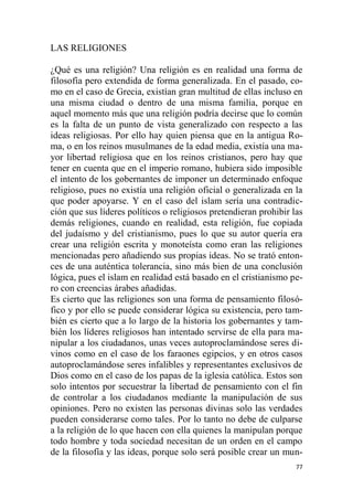 77
LAS RELIGIONES
¿Qué es una religión? Una religión es en realidad una forma de
filosofía pero extendida de forma generalizada. En el pasado, co-
mo en el caso de Grecia, existían gran multitud de ellas incluso en
una misma ciudad o dentro de una misma familia, porque en
aquel momento más que una religión podría decirse que lo común
es la falta de un punto de vista generalizado con respecto a las
ideas religiosas. Por ello hay quien piensa que en la antigua Ro-
ma, o en los reinos musulmanes de la edad media, existía una ma-
yor libertad religiosa que en los reinos cristianos, pero hay que
tener en cuenta que en el imperio romano, hubiera sido imposible
el intento de los gobernantes de imponer un determinado enfoque
religioso, pues no existía una religión oficial o generalizada en la
que poder apoyarse. Y en el caso del islam sería una contradic-
ción que sus líderes políticos o religiosos pretendieran prohibir las
demás religiones, cuando en realidad, esta religión, fue copiada
del judaísmo y del cristianismo, pues lo que su autor quería era
crear una religión escrita y monoteísta como eran las religiones
mencionadas pero añadiendo sus propias ideas. No se trató enton-
ces de una auténtica tolerancia, sino más bien de una conclusión
lógica, pues el islam en realidad está basado en el cristianismo pe-
ro con creencias árabes añadidas.
Es cierto que las religiones son una forma de pensamiento filosó-
fico y por ello se puede considerar lógica su existencia, pero tam-
bién es cierto que a lo largo de la historia los gobernantes y tam-
bién los líderes religiosos han intentado servirse de ella para ma-
nipular a los ciudadanos, unas veces autoproclamándose seres di-
vinos como en el caso de los faraones egipcios, y en otros casos
autoproclamándose seres infalibles y representantes exclusivos de
Dios como en el caso de los papas de la iglesia católica. Estos son
solo intentos por secuestrar la libertad de pensamiento con el fin
de controlar a los ciudadanos mediante la manipulación de sus
opiniones. Pero no existen las personas divinas solo las verdades
pueden considerarse como tales. Por lo tanto no debe de culparse
a la religión de lo que hacen con ella quienes la manipulan porque
todo hombre y toda sociedad necesitan de un orden en el campo
de la filosofía y las ideas, porque solo será posible crear un mun-
 