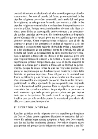 78
do auténticamente evolucionado si al mismo tiempo es profunda-
mente moral. Por eso, el mundo del futuro ya no necesitará de las
cúpulas religiosas que se han convertido en la sede del mal, pues
la religión no es más que una forma de pensamiento y el fin de las
cúpulas religiosas es manipular a los hombres interponiéndose en-
tre ellos y Dios. Porque no existen hombres divinos solo ideas di-
vinas, pues divino es todo aquello que es correcto y en consonan-
cia con las verdades universales. Un hombre puede estar inspirado
en su búsqueda de la verdad, pero eso no significa que no pueda
cometer errores. Crear organizaciones religiosas con el fin de
disputar el poder a los gobiernos o utilizar el recurso a la fe, las
vírgenes o los santos para negar la libertad de crítica y pensamien-
to a los ciudadanos es un atentado contra la libertad, por ello el
hombre del futuro ya no necesitará de tales intermediarios y ense-
ñara la religión a través de los libros o en las escuelas, pero será
una religión basada en la razón y la ciencia y no en el dogma o la
superstición, porque comprenderá que solo se puede alcanzar la
verdad si la busca por sí mismo a través de su libertad de pensa-
miento, porque la única forma de que las religiones puedan pro-
gresar es aceptando que sus fundadores son hombres y como tales
también se pueden equivocar. Una religión es en realidad una
forma de filosofía y una ciencia, y si se estudia sin obsesiones ni
ideas inamovibles se comprende que como el resto de las ciencias,
participando en ella y aportando lo que sea posible para mejorarla
toda la humanidad saldrá ganando. Esto no significa que no pue-
dan existir las verdades absolutas, lo que significa es que es nece-
sario reconocer que toda persona puede equivocarse por impor-
tante que se la considere. Se puede tener fe en algo, pero eso no
implica que por ello se deba perder la capacidad para dudar de
ello y en consecuencia mejorarlo.
EL LIDERAZGO UNIVERSAL
Resultan patéticos desde mi punto de vista aquellos que imaginan
un Dios o Cristo como supremos dictadores o monarcas del uni-
verso. En primer lugar porque equiparan a Jesús con Dios cuando
son dos realidades totalmente distintas. No existe ninguna razón
para pensar así, porque Jesús únicamente fue un profeta o un filó-
 