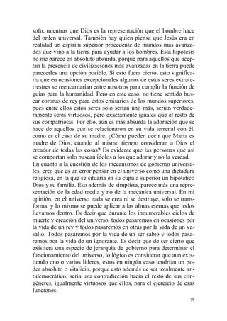 79
sofo, mientras que Dios es la representación que el hombre hace
del orden universal. También hay quien piensa que Jesús era en
realidad un espíritu superior procedente de mundos más avanza-
dos que vino a la tierra para ayudar a los hombres. Esta hipótesis
no me parece en absoluto absurda, porque para aquellos que acep-
tan la presencia de civilizaciones más avanzadas en la tierra puede
parecerles una opción posible. Si esto fuera cierto, esto significa-
ría que en ocasiones excepcionales algunos de estos seres extrate-
rrestres se reencarnarían entre nosotros para cumplir la función de
guías para la humanidad. Pero en este caso, no tiene sentido bus-
car coronas de rey para estos emisarios de los mundos superiores,
pues entre ellos estos seres solo serían uno más, serian verdade-
ramente seres virtuosos, pero exactamente iguales que el resto de
sus compatriotas. Por ello, aún es más absurda la adoración que se
hace de aquellos que se relacionaron en su vida terrenal con él,
como es el caso de su madre. ¿Cómo pueden decir que María es
madre de Dios, cuando al mismo tiempo consideran a Dios el
creador de todas las cosas? Es evidente que las personas que así
se comportan solo buscan ídolos a los que adorar y no la verdad.
En cuanto a la cuestión de los mecanismos de gobierno universa-
les, creo que es un error pensar en el universo como una dictadura
religiosa, en la que se situaría en su cúpula superior un hipotético
Dios y su familia. Eso además de simplista, parece más una repre-
sentación de la edad media y no de la mecánica universal. En mi
opinión, en el universo nada se crea ni se destruye, solo se trans-
forma, y lo mismo se puede aplicar a las almas eternas que todos
llevamos dentro. Es decir que durante los innumerables ciclos de
muerte y creación del universo, todos pasaremos en ocasiones por
la vida de un rey y todos pasaremos en otras por la vida de un va-
sallo. Todos pasaremos por la vida de un ser sabio y todos pasa-
remos por la vida de un ignorante. Es decir que de ser cierto que
existiera una especie de jerarquía de gobierno para determinar el
funcionamiento del universo, lo lógico es considerar que aun exis-
tiendo uno o varios líderes, estos en ningún caso tendrían un po-
der absoluto o vitalicio, porque esto además de ser totalmente an-
tidemocrático, sería una contradicción hacia el resto de sus con-
géneres, igualmente virtuosos que ellos, para el ejercicio de esas
funciones.
 