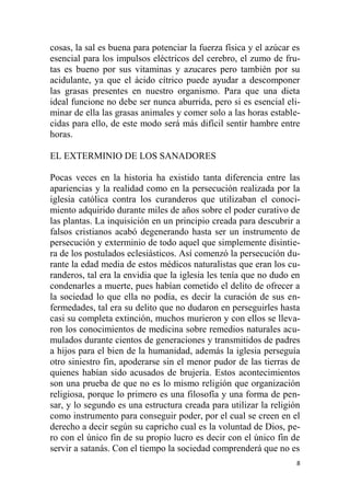 8
cosas, la sal es buena para potenciar la fuerza física y el azúcar es
esencial para los impulsos eléctricos del cerebro, el zumo de fru-
tas es bueno por sus vitaminas y azucares pero también por su
acidulante, ya que el ácido cítrico puede ayudar a descomponer
las grasas presentes en nuestro organismo. Para que una dieta
ideal funcione no debe ser nunca aburrida, pero si es esencial eli-
minar de ella las grasas animales y comer solo a las horas estable-
cidas para ello, de este modo será más difícil sentir hambre entre
horas.
EL EXTERMINIO DE LOS SANADORES
Pocas veces en la historia ha existido tanta diferencia entre las
apariencias y la realidad como en la persecución realizada por la
iglesia católica contra los curanderos que utilizaban el conoci-
miento adquirido durante miles de años sobre el poder curativo de
las plantas. La inquisición en un principio creada para descubrir a
falsos cristianos acabó degenerando hasta ser un instrumento de
persecución y exterminio de todo aquel que simplemente disintie-
ra de los postulados eclesiásticos. Así comenzó la persecución du-
rante la edad media de estos médicos naturalistas que eran los cu-
randeros, tal era la envidia que la iglesia les tenía que no dudo en
condenarles a muerte, pues habían cometido el delito de ofrecer a
la sociedad lo que ella no podía, es decir la curación de sus en-
fermedades, tal era su delito que no dudaron en perseguirles hasta
casi su completa extinción, muchos murieron y con ellos se lleva-
ron los conocimientos de medicina sobre remedios naturales acu-
mulados durante cientos de generaciones y transmitidos de padres
a hijos para el bien de la humanidad, además la iglesia perseguía
otro siniestro fin, apoderarse sin el menor pudor de las tierras de
quienes habían sido acusados de brujería. Estos acontecimientos
son una prueba de que no es lo mismo religión que organización
religiosa, porque lo primero es una filosofía y una forma de pen-
sar, y lo segundo es una estructura creada para utilizar la religión
como instrumento para conseguir poder, por el cual se creen en el
derecho a decir según su capricho cual es la voluntad de Dios, pe-
ro con el único fin de su propio lucro es decir con el único fin de
servir a satanás. Con el tiempo la sociedad comprenderá que no es
 