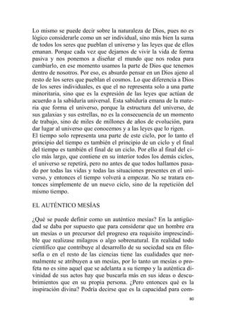 80
Lo mismo se puede decir sobre la naturaleza de Dios, pues no es
lógico considerarle como un ser individual, sino más bien la suma
de todos los seres que pueblan el universo y las leyes que de ellos
emanan. Porque cada vez que dejamos de vivir la vida de forma
pasiva y nos ponemos a diseñar el mundo que nos rodea para
cambiarlo, en ese momento usamos la parte de Dios que tenemos
dentro de nosotros. Por eso, es absurdo pensar en un Dios ajeno al
resto de los seres que pueblan el cosmos. Lo que diferencia a Dios
de los seres individuales, es que el no representa solo a una parte
minoritaria, sino que es la expresión de las leyes que actúan de
acuerdo a la sabiduría universal. Esta sabiduría emana de la mate-
ria que forma el universo, porque la estructura del universo, de
sus galaxias y sus estrellas, no es la consecuencia de un momento
de trabajo, sino de miles de millones de años de evolución, para
dar lugar al universo que conocemos y a las leyes que lo rigen.
El tiempo solo representa una parte de este ciclo, por lo tanto el
principio del tiempo es también el principio de un ciclo y el final
del tiempo es también el final de un ciclo. Por ello al final del ci-
clo más largo, que contiene en su interior todos los demás ciclos,
el universo se repetirá, pero no antes de que todos hallamos pasa-
do por todas las vidas y todas las situaciones presentes en el uni-
verso, y entonces el tiempo volverá a empezar. No se tratara en-
tonces simplemente de un nuevo ciclo, sino de la repetición del
mismo tiempo.
EL AUTÉNTICO MESÍAS
¿Qué se puede definir como un auténtico mesías? En la antigüe-
dad se daba por supuesto que para considerar que un hombre era
un mesías o un precursor del progreso era requisito imprescindi-
ble que realizase milagros o algo sobrenatural. En realidad todo
científico que contribuye al desarrollo de su sociedad sea en filo-
sofía o en el resto de las ciencias tiene las cualidades que nor-
malmente se atribuyen a un mesías, por lo tanto un mesías o pro-
feta no es sino aquel que se adelanta a su tiempo y la auténtica di-
vinidad de sus actos hay que buscarla más en sus ideas o descu-
brimientos que en su propia persona. ¿Pero entonces qué es la
inspiración divina? Podría decirse que es la capacidad para com-
 