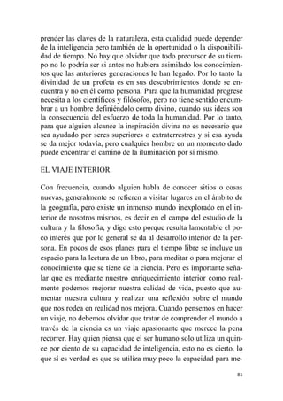 81
prender las claves de la naturaleza, esta cualidad puede depender
de la inteligencia pero también de la oportunidad o la disponibili-
dad de tiempo. No hay que olvidar que todo precursor de su tiem-
po no lo podría ser si antes no hubiera asimilado los conocimien-
tos que las anteriores generaciones le han legado. Por lo tanto la
divinidad de un profeta es en sus descubrimientos donde se en-
cuentra y no en él como persona. Para que la humanidad progrese
necesita a los científicos y filósofos, pero no tiene sentido encum-
brar a un hombre definiéndolo como divino, cuando sus ideas son
la consecuencia del esfuerzo de toda la humanidad. Por lo tanto,
para que alguien alcance la inspiración divina no es necesario que
sea ayudado por seres superiores o extraterrestres y si esa ayuda
se da mejor todavía, pero cualquier hombre en un momento dado
puede encontrar el camino de la iluminación por sí mismo.
EL VIAJE INTERIOR
Con frecuencia, cuando alguien habla de conocer sitios o cosas
nuevas, generalmente se refieren a visitar lugares en el ámbito de
la geografía, pero existe un inmenso mundo inexplorado en el in-
terior de nosotros mismos, es decir en el campo del estudio de la
cultura y la filosofía, y digo esto porque resulta lamentable el po-
co interés que por lo general se da al desarrollo interior de la per-
sona. En pocos de esos planes para el tiempo libre se incluye un
espacio para la lectura de un libro, para meditar o para mejorar el
conocimiento que se tiene de la ciencia. Pero es importante seña-
lar que es mediante nuestro enriquecimiento interior como real-
mente podemos mejorar nuestra calidad de vida, puesto que au-
mentar nuestra cultura y realizar una reflexión sobre el mundo
que nos rodea en realidad nos mejora. Cuando pensemos en hacer
un viaje, no debemos olvidar que tratar de comprender el mundo a
través de la ciencia es un viaje apasionante que merece la pena
recorrer. Hay quien piensa que el ser humano solo utiliza un quin-
ce por ciento de su capacidad de inteligencia, esto no es cierto, lo
que sí es verdad es que se utiliza muy poco la capacidad para me-
 