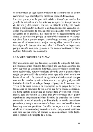 83
es comprender el significado profundo de la naturaleza, es como
realizar un viaje mental por la mecánica esencial del cosmos.
La clave que explica la gran utilidad de la filosofía es que las le-
yes de la naturaleza son las mismas siempre con independencia
del tiempo y del espacio, por eso, un filósofo inteligente puede
llegar a comprender mediante la deducción muchas verdades so-
ciales o tecnológicas de otras épocas tanto pasadas como futuras y
aplicarlas en el presente. La filosofía no es necesariamente una
forma de adivinación, porque se centra básicamente en los aspec-
tos científicos a grandes rasgos, sin embargo es cierto que permite
conocer el universo mucho mejor que aquellos que se limitan a
investigar solo los aspectos materiales. La filosofía es importante
porque cuando nos sumergimos en ella nos convertimos en dise-
ñadores del mundo que nos rodea.
LA MIGRACIÓN DE LAS ALMAS
Hay quienes piensan que las almas después de la muerte del cuer-
po emigran a otros mundos del espacio una vez han alcanzado un
nivel superior de desarrollo espiritual. Esta creencia es en mi opi-
nión equivocada, porque considero absurdo que el planeta tierra
tenga que prescindir de aquellos seres que más nivel evolutivo
hayan alcanzado. Es como si un agricultor abandonase el campo
una vez la cosecha estuviera lista para ser recogida y dejase allí
todos los frutos de su trabajo. Porque el progreso de los seres que
viven en la tierra también es el progreso de la propia tierra y es
lógico que se beneficie de los logros que haya podido conseguir.
No tiene sentido pensar que el mundo deba evolucionar técnica-
mente, pero en cambio las almas más evolucionadas en el plano
espiritual se tengan que marchar. Ese tipo de creencias son la con-
secuencia de ver el mundo y su historia de un modo demasiado
pesimista y aunque en este mundo haya cosas rechazables tam-
bién hay muchas positivas. Por ello, lo mejor es ver el mundo
desde un término medio y considerar que el progreso irá haciendo
que cada vez sea mayor el número de cosas positivas hasta deste-
rrar el mal definitivamente de la tierra.
 