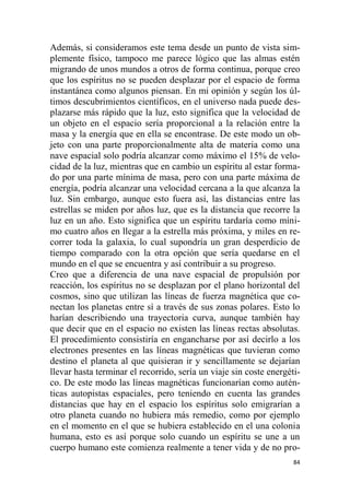 84
Además, si consideramos este tema desde un punto de vista sim-
plemente físico, tampoco me parece lógico que las almas estén
migrando de unos mundos a otros de forma continua, porque creo
que los espíritus no se pueden desplazar por el espacio de forma
instantánea como algunos piensan. En mi opinión y según los úl-
timos descubrimientos científicos, en el universo nada puede des-
plazarse más rápido que la luz, esto significa que la velocidad de
un objeto en el espacio sería proporcional a la relación entre la
masa y la energía que en ella se encontrase. De este modo un ob-
jeto con una parte proporcionalmente alta de materia como una
nave espacial solo podría alcanzar como máximo el 15% de velo-
cidad de la luz, mientras que en cambio un espíritu al estar forma-
do por una parte mínima de masa, pero con una parte máxima de
energía, podría alcanzar una velocidad cercana a la que alcanza la
luz. Sin embargo, aunque esto fuera así, las distancias entre las
estrellas se miden por años luz, que es la distancia que recorre la
luz en un año. Esto significa que un espíritu tardaría como míni-
mo cuatro años en llegar a la estrella más próxima, y miles en re-
correr toda la galaxia, lo cual supondría un gran desperdicio de
tiempo comparado con la otra opción que sería quedarse en el
mundo en el que se encuentra y así contribuir a su progreso.
Creo que a diferencia de una nave espacial de propulsión por
reacción, los espíritus no se desplazan por el plano horizontal del
cosmos, sino que utilizan las líneas de fuerza magnética que co-
nectan los planetas entre sí a través de sus zonas polares. Esto lo
harían describiendo una trayectoria curva, aunque también hay
que decir que en el espacio no existen las líneas rectas absolutas.
El procedimiento consistiría en engancharse por así decirlo a los
electrones presentes en las líneas magnéticas que tuvieran como
destino el planeta al que quisieran ir y sencillamente se dejarían
llevar hasta terminar el recorrido, sería un viaje sin coste energéti-
co. De este modo las líneas magnéticas funcionarían como autén-
ticas autopistas espaciales, pero teniendo en cuenta las grandes
distancias que hay en el espacio los espíritus solo emigrarían a
otro planeta cuando no hubiera más remedio, como por ejemplo
en el momento en el que se hubiera establecido en el una colonia
humana, esto es así porque solo cuando un espíritu se une a un
cuerpo humano este comienza realmente a tener vida y de no pro-
 