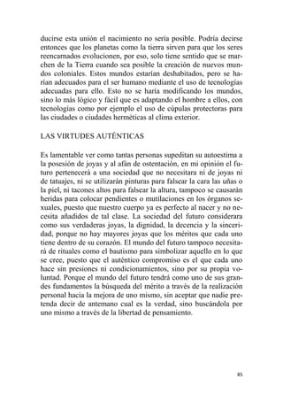 85
ducirse esta unión el nacimiento no sería posible. Podría decirse
entonces que los planetas como la tierra sirven para que los seres
reencarnados evolucionen, por eso, solo tiene sentido que se mar-
chen de la Tierra cuando sea posible la creación de nuevos mun-
dos coloniales. Estos mundos estarían deshabitados, pero se ha-
rían adecuados para el ser humano mediante el uso de tecnologías
adecuadas para ello. Esto no se haría modificando los mundos,
sino lo más lógico y fácil que es adaptando el hombre a ellos, con
tecnologías como por ejemplo el uso de cúpulas protectoras para
las ciudades o ciudades herméticas al clima exterior.
LAS VIRTUDES AUTÉNTICAS
Es lamentable ver como tantas personas supeditan su autoestima a
la posesión de joyas y al afán de ostentación, en mi opinión el fu-
turo pertenecerá a una sociedad que no necesitara ni de joyas ni
de tatuajes, ni se utilizarán pinturas para falsear la cara las uñas o
la piel, ni tacones altos para falsear la altura, tampoco se causarán
heridas para colocar pendientes o mutilaciones en los órganos se-
xuales, puesto que nuestro cuerpo ya es perfecto al nacer y no ne-
cesita añadidos de tal clase. La sociedad del futuro considerara
como sus verdaderas joyas, la dignidad, la decencia y la sinceri-
dad, porque no hay mayores joyas que los méritos que cada uno
tiene dentro de su corazón. El mundo del futuro tampoco necesita-
rá de rituales como el bautismo para simbolizar aquello en lo que
se cree, puesto que el auténtico compromiso es el que cada uno
hace sin presiones ni condicionamientos, sino por su propia vo-
luntad. Porque el mundo del futuro tendrá como uno de sus gran-
des fundamentos la búsqueda del mérito a través de la realización
personal hacia la mejora de uno mismo, sin aceptar que nadie pre-
tenda decir de antemano cual es la verdad, sino buscándola por
uno mismo a través de la libertad de pensamiento.
 