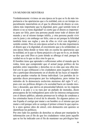 86
UN MUNDO DE MENTIRAS
Verdaderamente vivimos en una época en la que se le da más im-
portancia a las apariencias que a la realidad, este es un tiempo es-
pecialmente materialista en el que la obtención de dinero se con-
sidera más importante que la dignidad, pero ¿qué sentido tiene el
dinero si no se tiene dignidad? es cierto que el dinero es importan-
te para ser feliz, pero una persona puede tener todo el dinero del
mundo y ser al mismo tiempo infeliz, y otra persona puede vivir
con lo justo y sin embargo ser feliz, esto es así porque la felicidad
también tiene sus reglas y una de ellas es vivir con dignidad y
sentido común. Pero en esta época actual se le da más importancia
al dinero que a la dignidad, al crecimiento que a la solidaridad, es
una época falsa donde se tiene más en cuenta las apariencias que
la realidad, en la que se llama prejuicio a lo que no lo es, en donde
se dice que está Dios es justo donde se alberga el mal, porque la
verdad no es lo que se dice sino lo que es.
El hombre tiene que aprender a reflexionar sobre el mundo que le
rodea, tiene que comprender que el actual juego político de los
partidos entre izquierdas y derechas no es más que una obra tea-
tral con la que embaucan a los ciudadanos para negarles el dere-
cho a participar directamente en el diseño de las leyes al impedir-
les que puedan votarlas de forma individual. Los partidos de iz-
quierdas dicen preocuparse por los trabajadores, pero imitan los
métodos de la democracia esclavista ateniense del siglo V a.C.,
pues con sus políticas dirigen a la sociedad hacia un mundo mes-
tizo y desunido, que deriva en precariedad laboral, no les importa
vender a su país y a su raza por un puñado de monedas, dicen
preocuparse de los trabajadores pero solo les interesa enriquecerse
con el dinero público, además promueven la rebaja de condenas a
los criminales hasta el nivel de lo absurdo. En algunos países co-
mo España el castigo por matar a un hombre es el mismo que por
matar a mil porque solo se castiga el primer crimen lo que equiva-
le a unos quince años de cárcel, esto demuestra con quienes se
identifican los políticos.
Por otro lado los partidos de derechas se afanan por manipular la
información con el fin de que los ciudadanos voten justo aquello
que se les ha indicado con el fin de mantener sus privilegios bur-
 