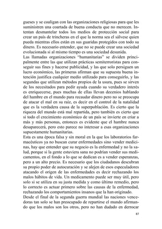 87
gueses y se coaligan con las organizaciones religiosas para que les
suministren una coartada de buena conducta que no merecen. In-
tentan desmantelar todos los medios de protección social para
crear un país de trincheras en el que la norma sea el sálvese quien
pueda mientras ellos están en sus guaridas protegidos con todo su
dinero. Es necesario entender, que no se puede crear una sociedad
evolucionada si al mismo tiempo es una sociedad desunida.
Las llamadas organizaciones “humanitarias” se dividen princi-
palmente entre las que utilizan prácticas semiterroristas para con-
seguir sus fines y hacerse publicidad, y las que solo persiguen un
lucro económico, las primeras afirman que su supuesta buena in-
tención justifica cualquier medio utilizado para conseguirlo, y las
segundas que utilizan métodos propios de la usura, pues se sirven
de los necesitados para pedir ayuda cuando su verdadero interés
es enriquecerse, pues muchas de ellas llevan decenios hablando
del hambre en el mundo para recaudar dinero pero no se preocupa
de atacar el mal en su raíz, es decir en el control de la natalidad
que es la verdadera causa de la superpoblación. Es cierto que la
riqueza del mundo está mal repartida, pero también es cierto que
si todo el crecimiento económico de un país se invierte en criar a
más y más personas, entonces es evidente que el hambre nunca
desaparecerá, pero esto parece no interesar a esas organizaciones
supuestamente humanitarias.
Esta es una época falsa y sin moral en la que los laboratorios far-
macéuticos ya no buscan curar enfermedades sino vender medici-
nas, hay que entender que su negocio es la enfermedad y no la sa-
lud, porque si la gente estuviera sana no podrían vender sus medi-
camentos, en el fondo a lo que se dedican es a vender esperanzas,
pero a un alto precio. Es necesario que los ciudadanos descubran
su propio poder de autocuración y se alejen de esos especuladores
atacando el origen de las enfermedades es decir rechazando los
malos hábitos de vida. Un medicamento puede ser muy útil, pero
solo si se utiliza en su justa medida y como último remedio, pero
lo correcto es actuar primero sobre las causas de la enfermedad,
rechazando los comportamientos insanos que la han originado.
Desde el final de la segunda guerra mundial las naciones vence-
doras tan solo se han preocupado de repartirse el mundo afirman-
do que los malos son los otros, pero no han dudado en derrocar
 