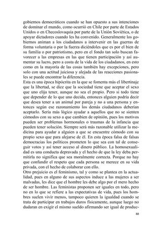 88
gobiernos democráticos cuando se han opuesto a sus intenciones
de dominar el mundo, como ocurrió en Chile por parte de Estados
Unidos o en Checoslovaquia por parte de la Unión Soviética, o de
apoyar dictadores cuando les ha convenido. Generalmente los go-
biernos animan a los ciudadanos a intervenir en las guerras de
forma voluntaria o por la fuerza diciéndoles que es por el bien de
su familia o por patriotismo, pero en el fondo tan solo buscan fa-
vorecer a las empresas en las que tienen participación y así au-
mentar su lucro, pero a costa de la vida de los ciudadanos, en esto
como en la mayoría de las cosas también hay excepciones, pero
solo con una actitud juiciosa y alejada de las reacciones pasiona-
les se puede encontrar la diferencia.
Esta es una época hipócrita en la que se fomenta más el libertinaje
que la libertad, se dice que la sociedad tiene que aceptar el sexo
que uno elija tener, aunque no sea el propio. Pero si todo tiene
que depender de lo que uno decida, entonces alguien podría decir
que desea tener a un animal por pareja y no a una persona y en-
tonces según ese razonamiento los demás ciudadanos deberían
aceptarlo. Sería más lógico ayudar a aquellos que no se sienten
cómodos con su sexo a que cambien de opinión, pues los motivos
pueden ser problemas hormonales o traumas de la infancia que
pueden tener solución. Siempre será más razonable utilizar la me-
dicina para ayudar a alguien a que se encuentre cómodo con su
propio sexo que para alejarse de él. En esta época falsa de falsas
democracias los políticos prometen lo que sea con tal de conse-
guir votos y así tener acceso al dinero público. La homosexuali-
dad es una conducta depravada y el hecho de que la ley deba per-
mitirla no significa que sea moralmente correcta. Porque no hay
que confundir el respeto que cada persona se merece en su vida
privada, con el hecho de colaborar con ello.
Otro prejuicio es el feminismo, tal y como se plantea en la actua-
lidad, pues en alguno de sus aspectos induce a las mujeres a ser
malvadas, les dice que el hombre les debe algo por el mero hecho
de ser hombre. Las feministas proponen ser iguales en todo, pero
no en lo que se refiere a las expectativas de vida, pues los hom-
bres suelen vivir menos, tampoco quieren la igualdad cuando se
trata de participar en trabajos duros físicamente, aunque luego no
dudaran en exigir el mismo sueldo afirmando ser igual de produc-
 