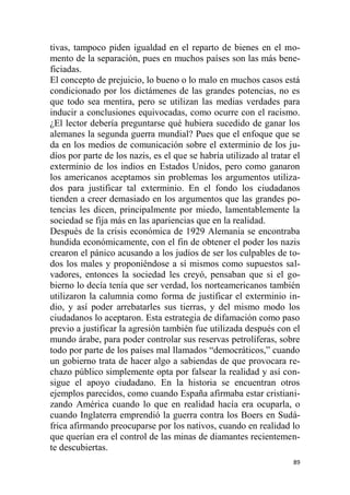 89
tivas, tampoco piden igualdad en el reparto de bienes en el mo-
mento de la separación, pues en muchos países son las más bene-
ficiadas.
El concepto de prejuicio, lo bueno o lo malo en muchos casos está
condicionado por los dictámenes de las grandes potencias, no es
que todo sea mentira, pero se utilizan las medias verdades para
inducir a conclusiones equivocadas, como ocurre con el racismo.
¿El lector debería preguntarse qué hubiera sucedido de ganar los
alemanes la segunda guerra mundial? Pues que el enfoque que se
da en los medios de comunicación sobre el exterminio de los ju-
díos por parte de los nazis, es el que se habría utilizado al tratar el
exterminio de los indios en Estados Unidos, pero como ganaron
los americanos aceptamos sin problemas los argumentos utiliza-
dos para justificar tal exterminio. En el fondo los ciudadanos
tienden a creer demasiado en los argumentos que las grandes po-
tencias les dicen, principalmente por miedo, lamentablemente la
sociedad se fija más en las apariencias que en la realidad.
Después de la crisis económica de 1929 Alemania se encontraba
hundida económicamente, con el fin de obtener el poder los nazis
crearon el pánico acusando a los judíos de ser los culpables de to-
dos los males y proponiéndose a sí mismos como supuestos sal-
vadores, entonces la sociedad les creyó, pensaban que si el go-
bierno lo decía tenía que ser verdad, los norteamericanos también
utilizaron la calumnia como forma de justificar el exterminio in-
dio, y así poder arrebatarles sus tierras, y del mismo modo los
ciudadanos lo aceptaron. Esta estrategia de difamación como paso
previo a justificar la agresión también fue utilizada después con el
mundo árabe, para poder controlar sus reservas petrolíferas, sobre
todo por parte de los países mal llamados “democráticos,” cuando
un gobierno trata de hacer algo a sabiendas de que provocara re-
chazo público simplemente opta por falsear la realidad y así con-
sigue el apoyo ciudadano. En la historia se encuentran otros
ejemplos parecidos, como cuando España afirmaba estar cristiani-
zando América cuando lo que en realidad hacía era ocuparla, o
cuando Inglaterra emprendió la guerra contra los Boers en Sudá-
frica afirmando preocuparse por los nativos, cuando en realidad lo
que querían era el control de las minas de diamantes recientemen-
te descubiertas.
 