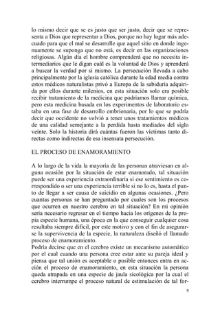 9
lo mismo decir que se es justo que ser justo, decir que se repre-
senta a Dios que representar a Dios, porque no hay lugar más ade-
cuado para que el mal se desarrolle que aquel sitio en donde inge-
nuamente se suponga que no está, es decir en las organizaciones
religiosas. Algún día el hombre comprenderá que no necesita in-
termediarios que le digan cuál es la voluntad de Dios y aprenderá
a buscar la verdad por sí mismo. La persecución llevada a cabo
principalmente por la iglesia católica durante la edad media contra
estos médicos naturalistas privó a Europa de la sabiduría adquiri-
da por ellos durante milenios, en esta situación solo era posible
recibir tratamiento de la medicina que podríamos llamar química,
pero esta medicina basada en los experimentos de laboratorio es-
taba en una fase de desarrollo embrionaria, por lo que se podría
decir que occidente no volvió a tener unos tratamientos médicos
de una calidad semejante a la perdida hasta mediados del siglo
veinte. Solo la historia dirá cuántas fueron las víctimas tanto di-
rectas como indirectas de esa insensata persecución.
EL PROCESO DE ENAMORAMIENTO
A lo largo de la vida la mayoría de las personas atraviesan en al-
guna ocasión por la situación de estar enamorado, tal situación
puede ser una experiencia extraordinaria si ese sentimiento es co-
rrespondido o ser una experiencia terrible si no lo es, hasta el pun-
to de llegar a ser causa de suicidio en algunas ocasiones. ¿Pero
cuantas personas se han preguntado por cuales son los procesos
que ocurren en nuestro cerebro en tal situación? En mi opinión
sería necesario regresar en el tiempo hacia los orígenes de la pro-
pia especie humana, una época en la que conseguir cualquier cosa
resultaba siempre difícil, por este motivo y con el fin de asegurar-
se la supervivencia de la especie, la naturaleza diseñó el llamado
proceso de enamoramiento.
Podría decirse que en el cerebro existe un mecanismo automático
por el cual cuando una persona cree estar ante su pareja ideal y
piensa que tal unión es aceptable o posible entonces entra en ac-
ción el proceso de enamoramiento, en esta situación la persona
queda atrapada en una especie de jaula sicológica por la cual el
cerebro interrumpe el proceso natural de estimulación de tal for-
 