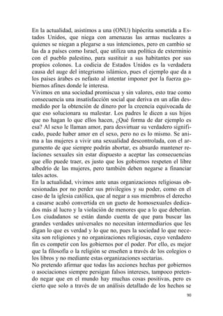 90
En la actualidad, asistimos a una (ONU) hipócrita sometida a Es-
tados Unidos, que niega con amenazas las armas nucleares a
quienes se niegan a plegarse a sus intenciones, pero en cambio se
las da a países como Israel, que utiliza una política de exterminio
con el pueblo palestino, para sustituir a sus habitantes por sus
propios colonos. La codicia de Estados Unidos es la verdadera
causa del auge del integrismo islámico, pues el ejemplo que da a
los países árabes es nefasto al intentar imponer por la fuerza go-
biernos afines donde le interesa.
Vivimos en una sociedad promiscua y sin valores, esto trae como
consecuencia una insatisfacción social que deriva en un afán des-
medido por la obtención de dinero por la creencia equivocada de
que eso solucionara su malestar. Los padres le dicen a sus hijos
que no hagan lo que ellos hacen, ¿Qué forma de dar ejemplo es
esa? Al sexo le llaman amor, para desvirtuar su verdadero signifi-
cado, puede haber amor en el sexo, pero no es lo mismo. Se ani-
ma a las mujeres a vivir una sexualidad descontrolada, con el ar-
gumento de que siempre podrán abortar, es absurdo mantener re-
laciones sexuales sin estar dispuesto a aceptar las consecuencias
que ello puede traer, es justo que los gobiernos respeten el libre
albedrío de las mujeres, pero también deben negarse a financiar
tales actos.
En la actualidad, vivimos ante unas organizaciones religiosas ob-
sesionadas por no perder sus privilegios y su poder, como en el
caso de la iglesia católica, que al negar a sus miembros el derecho
a casarse acabó convertida en un gueto de homosexuales dedica-
dos más al lucro y la violación de menores que a lo que deberían.
Los ciudadanos se están dando cuenta de que para buscar las
grandes verdades universales no necesitan intermediarios que les
digan lo que es verdad y lo que no, pues la sociedad lo que nece-
sita son religiones y no organizaciones religiosas, cuyo verdadero
fin es competir con los gobiernos por el poder. Por ello, es mejor
que la filosofía o la religión se enseñen a través de los colegios o
los libros y no mediante estas organizaciones sectarias.
No pretendo afirmar que todas las acciones hechas por gobiernos
o asociaciones siempre persigan falsos intereses, tampoco preten-
do negar que en el mundo hay muchas cosas positivas, pero es
cierto que solo a través de un análisis detallado de los hechos se
 