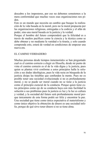 91
descubre a los impostores, por eso no debemos someternos a la
mera conformidad que muchas veces esas organizaciones nos pi-
den.
Este es un mundo que necesita un cambio que busque la realiza-
ción de la vida basada en la moral, pero no la moral propuesta por
las organizaciones religiosas, entregadas a la codicia y el afán de
poder, sino una moral basada en la justicia y la verdad.
Porque el hombre del futuro comprenderá que la felicidad es a
través de medios pacíficos como la ciencia y la técnica como se
debe obtener y no mediante la vanidad o la tiranía, y solo cuando
comprenda esto, estará de verdad en condiciones de empezar una
nueva era.
EL CAMINO VERDADERO
Muchas personas desde tiempos inmemoriales se han preguntado
cual es el camino correcto a elegir en filosofía, desde mi punto de
vista el camino correcto es el de la vida digna y la justicia, pues
quien se plantea vivir conforme a estos principios halla la solu-
ción a sus dudas ideológicas, pues la vida recta en búsqueda de la
justicia disipa las tinieblas que confunden la mente. Pues no es
posible tener una sociedad evolucionada si no es profundamente
moral, y no se puede ser moral cuando no se tiene a la justicia
como el principio esencial de la conducta. Porque quien tiene es-
tos principios como eje de su conducta haya con más facilidad la
solución a sus problemas pues la justicia es luz y la luz es cultura
y verdad, y la sociedad del futuro será profundamente moral por-
que únicamente de esta forma podrá ser feliz y encontrar la paz.
Una sociedad que tiene como única expectativa el materialismo y
como único objetivo la obtención de dinero es una sociedad infe-
liz, porque de qué sirve tener dinero si no se tiene alma.
 