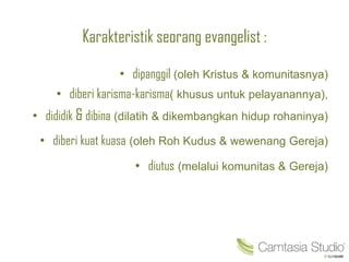Karakteristik seorang evangelist :
• dipanggil (oleh Kristus & komunitasnya)
• diberi karisma-karisma( khusus untuk pelayanannya),
• dididik & dibina (dilatih & dikembangkan hidup rohaninya)
• diberi kuat kuasa (oleh Roh Kudus & wewenang Gereja)
• diutus (melalui komunitas & Gereja)
 