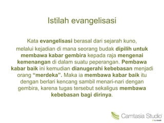 Istilah evangelisasi
Kata evangelisasi berasal dari sejarah kuno,
melalui kejadian di mana seorang budak dipilih untuk
membawa kabar gembira kepada raja mengenai
kemenangan di dalam suatu peperangan. Pembawa
kabar baik ini kemudian dianugerahi kebebasan menjadi
orang “merdeka”. Maka ia membawa kabar baik itu
dengan berlari kencang sambil menari-nari dengan
gembira, karena tugas tersebut sekaligus membawa
kebebasan bagi dirinya.
 
