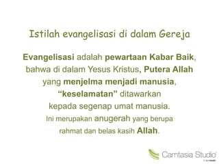 Istilah evangelisasi di dalam Gereja
Evangelisasi adalah pewartaan Kabar Baik,
bahwa di dalam Yesus Kristus, Putera Allah
yang menjelma menjadi manusia,
“keselamatan” ditawarkan
kepada segenap umat manusia.
Ini merupakan anugerah yang berupa
rahmat dan belas kasih Allah.
 