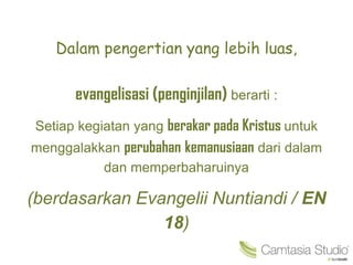 Dalam pengertian yang lebih luas,
evangelisasi (penginjilan) berarti :
Setiap kegiatan yang berakar pada Kristus untuk
menggalakkan perubahan kemanusiaan dari dalam
dan memperbaharuinya
(berdasarkan Evangelii Nuntiandi / EN
18)
 