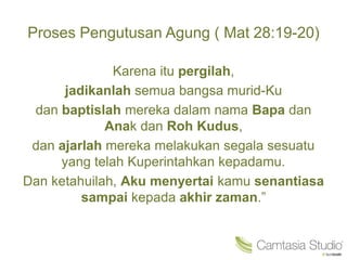 Proses Pengutusan Agung ( Mat 28:19-20)
Karena itu pergilah,
jadikanlah semua bangsa murid-Ku
dan baptislah mereka dalam nama Bapa dan
Anak dan Roh Kudus,
dan ajarlah mereka melakukan segala sesuatu
yang telah Kuperintahkan kepadamu.
Dan ketahuilah, Aku menyertai kamu senantiasa
sampai kepada akhir zaman.”
 