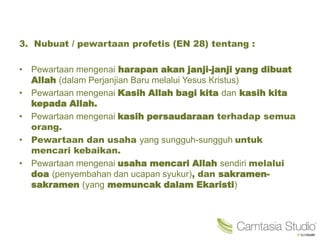 3. Nubuat / pewartaan profetis (EN 28) tentang :
• Pewartaan mengenai harapan akan janji-janji yang dibuat
Allah (dalam Perjanjian Baru melalui Yesus Kristus)
• Pewartaan mengenai Kasih Allah bagi kita dan kasih kita
kepada Allah.
• Pewartaan mengenai kasih persaudaraan terhadap semua
orang.
• Pewartaan dan usaha yang sungguh-sungguh untuk
mencari kebaikan.
• Pewartaan mengenai usaha mencari Allah sendiri melalui
doa (penyembahan dan ucapan syukur), dan sakramen-
sakramen (yang memuncak dalam Ekaristi)
 