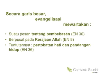 Secara garis besar,
evangelisasi
mewartakan :
• Suatu pesan tentang pembebasan (EN 30)
• Berpusat pada Kerajaan Allah (EN 8)
• Tuntutannya : pertobatan hati dan pandangan
hidup (EN 36)
 