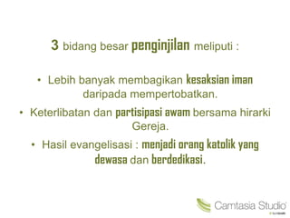 3 bidang besar penginjilan meliputi :
• Lebih banyak membagikan kesaksian iman
daripada mempertobatkan.
• Keterlibatan dan partisipasi awam bersama hirarki
Gereja.
• Hasil evangelisasi : menjadi orang katolik yang
dewasa dan berdedikasi.
 