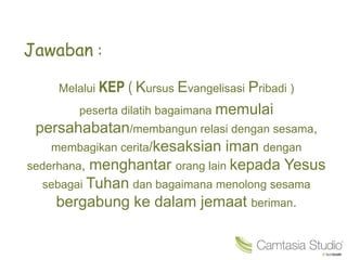 Jawaban :
Melalui KEP ( Kursus Evangelisasi Pribadi )
peserta dilatih bagaimana memulai
persahabatan/membangun relasi dengan sesama,
membagikan cerita/kesaksian iman dengan
sederhana, menghantar orang lain kepada Yesus
sebagai Tuhan dan bagaimana menolong sesama
bergabung ke dalam jemaat beriman.
 