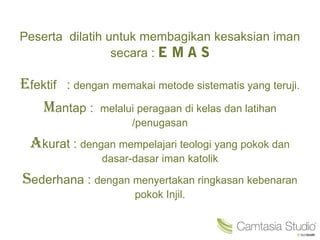 Peserta dilatih untuk membagikan kesaksian iman
secara :
Efektif : dengan memakai metode sistematis yang teruji.
Mantap : melalui peragaan di kelas dan latihan
/penugasan
Akurat : dengan mempelajari teologi yang pokok dan
dasar-dasar iman katolik
Sederhana : dengan menyertakan ringkasan kebenaran
pokok Injil.
 