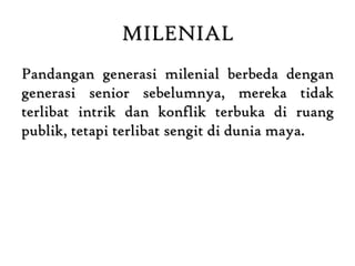 MILENIAL
Pandangan generasi milenial berbeda dengan
generasi senior sebelumnya, mereka tidak
terlibat intrik dan konflik terbuka di ruang
publik, tetapi terlibat sengit di dunia maya.
 