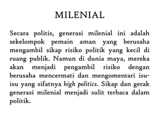 MILENIAL
Secara politis, generasi milenial ini adalah
sekelompok pemain aman yang berusaha
mengambil sikap risiko politik yang kecil di
ruang publik. Namun di dunia maya, mereka
akan menjadi pengambil risiko dengan
berusaha mencermati dan mengomentari isu-
isu yang sifatnya high politics. Sikap dan gerak
generasi milenial menjadi sulit terbaca dalam
politik.
 