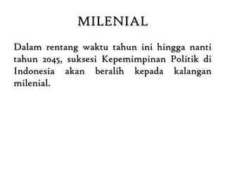 MILENIAL
Dalam rentang waktu tahun ini hingga nanti
tahun 2045, suksesi Kepemimpinan Politik di
Indonesia akan beralih kepada kalangan
milenial.
 