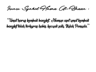 Imam Syahid Hasan Al-Banna :
“Umat harus kembali bangkit. Namun aset umat kembali
bangkit telah terkuras habis, kecuali satu. Itulah Pemuda.”
 