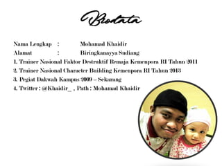 Biodata
Nama Lengkap : Mohamad Khaidir
Alamat : Biringkanayya Sudiang
1. Trainer Nasional Faktor Destruktif Remaja Kemenpora RI Tahun 2011
2. Trainer Nasional Character Building Kemenpora RI Tahun 2013
3. Pegiat Dakwah Kampus 2009 – Sekarang
4. Twitter : @Khaidir_ , Path : Mohamad Khaidir
 