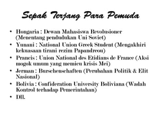 • Hongaria : Dewan Mahasiswa Revolusioner
(Menentang pendudukan Uni Soviet)
• Yunani : National Union Greek Student (Mengakhiri
kekuasaan tirani rezim Papandreou)
• Prancis : Union National des Etidians de France (Aksi
mogok umum yang memicu krisis Mei)
• Jerman : Burschenschaften (Perubahan Politik & Elit
Nasional)
• Bolivia : Confideration University Boliviana (Wadah
Kontrol terhadap Pemerintahan)
• Dll.
 