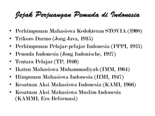 • Perhimpunan Mahasiswa Kedokteran STOVIA (1908)
• Trikoro Darmo (Jong Java, 1915)
• Perhimpunan Pelajar-pelajar Indonesia (PPPI, 1925)
• Pemuda Indonesia (Jong Indonische, 1927)
• Tentara Pelajar (TP, 1940)
• Ikatan Mahasiswa Muhammadiyah (IMM, 1964)
• Himpunan Mahasiswa Indonesia (HMI, 1947)
• Kesatuan Aksi Mahasiswa Indonesia (KAMI, 1966)
• Kesatuan Aksi Mahasiswa Muslim Indonesia
(KAMMI, Era Reformasi)
 