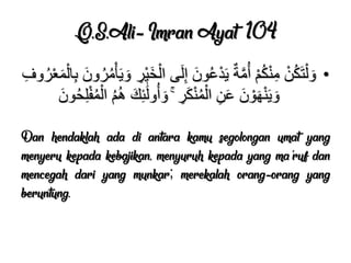 Q.S.Ali-’Imran Ayat 104
•ِ‫وف‬ُ‫ر‬ْ‫ع‬َ‫م‬ْ‫ال‬ِ‫ب‬ َ‫ون‬ُ‫ر‬ُ‫م‬ْ‫أ‬ٌَ َ‫و‬ ِ‫ْر‬ٌَ‫خ‬ْ‫ال‬ ‫ى‬َ‫ل‬ِ‫إ‬ َ‫ون‬ُ‫ع‬ْ‫د‬ٌَ ٌ‫ة‬َّ‫م‬ُ‫أ‬ ْ‫م‬ُ‫ك‬ْ‫ن‬ِ‫م‬ ْ‫ن‬ُ‫ك‬َ‫ت‬ْ‫ل‬ َ‫و‬
َ‫ون‬ُ‫ح‬ِ‫ل‬ْ‫ف‬ُ‫م‬ْ‫ال‬ ُ‫م‬ُ‫ه‬ َ‫ك‬ِ‫ئ‬ََٰ‫ل‬‫و‬ُ‫أ‬ َ‫و‬ ۚ ِ‫ر‬َ‫ك‬ْ‫ن‬ُ‫م‬ْ‫ال‬ ِ‫ن‬َ‫ع‬ َ‫ن‬ ْ‫و‬َ‫ه‬ْ‫ن‬ٌَ َ‫و‬
Dan hendaklah ada di antara kamu segolongan umat yang
menyeru kepada kebajikan, menyuruh kepada yang ma'ruf dan
mencegah dari yang munkar; merekalah orang-orang yang
beruntung.
 