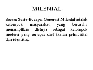 MILENIAL
Secara Sosio-Budaya, Generasi Milenial adalah
kelompok masyarakat yang berusaha
menampilkan dirinya sebagai kelompok
modern yang terlepas dari ikatan primordial
dan identitas.
 