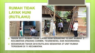 RUMAH TIDAK
LAYAK HUNI
(RUTILAHU)
 TAHUN 2017, RUMAH TIDAK LAYAK HUNI SEBANYAK 10 UNIT RUMAH 3
KECAMATAN (PADANG CERMIN, TEGINENENG, DAN KEDONDONG)
 SEDANGKAN TAHUN 2018 RUTILAHU SEBANYAK 27 UNIT RUMAH
TERSEBAR DI 11 KECAMATAN.
 
